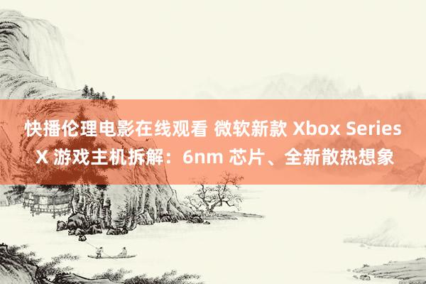 快播伦理电影在线观看 微软新款 Xbox Series X 游戏主机拆解：6nm 芯片、全新散热想象