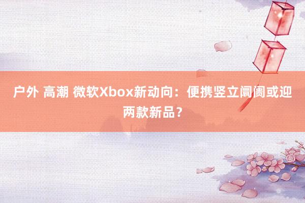 户外 高潮 微软Xbox新动向：便携竖立阛阓或迎两款新品？