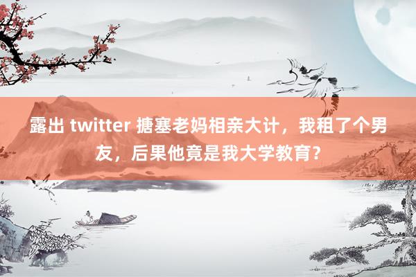 露出 twitter 搪塞老妈相亲大计，我租了个男友，后果他竟是我大学教育？