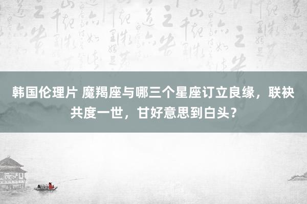 韩国伦理片 魔羯座与哪三个星座订立良缘，联袂共度一世，甘好意思到白头？