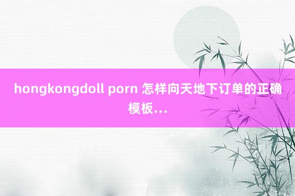 hongkongdoll porn 怎样向天地下订单的正确模板…