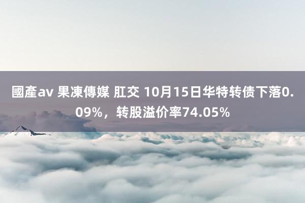 國產av 果凍傳媒 肛交 10月15日华特转债下落0.09%，转股溢价率74.05%