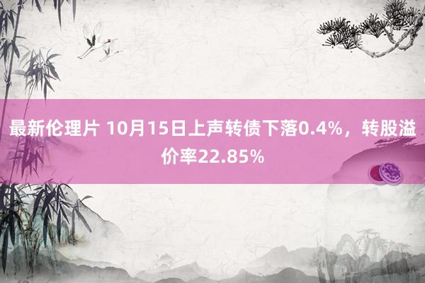 最新伦理片 10月15日上声转债下落0.4%，转股溢价率22.85%