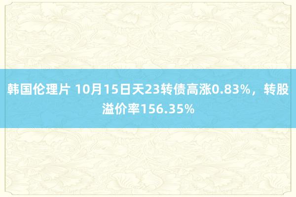 韩国伦理片 10月15日天23转债高涨0.83%，转股溢价率156.35%