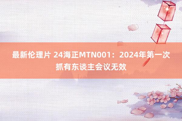 最新伦理片 24海正MTN001：2024年第一次抓有东谈主会议无效