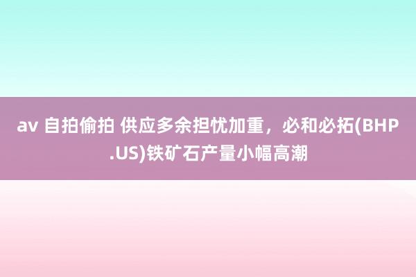 av 自拍偷拍 供应多余担忧加重，必和必拓(BHP.US)铁矿石产量小幅高潮