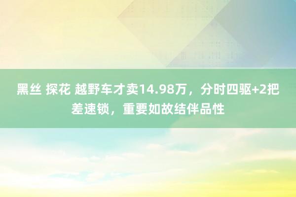 黑丝 探花 越野车才卖14.98万，分时四驱+2把差速锁，重要如故结伴品性