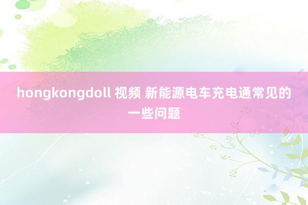 hongkongdoll 视频 新能源电车充电通常见的一些问题