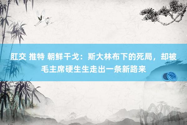 肛交 推特 朝鲜干戈：斯大林布下的死局，却被毛主席硬生生走出一条新路来