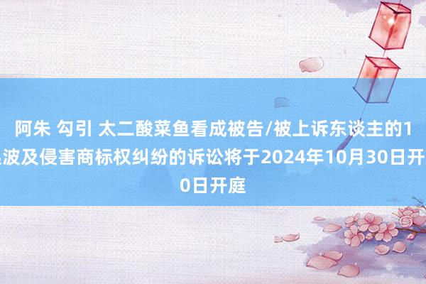 阿朱 勾引 太二酸菜鱼看成被告/被上诉东谈主的1起波及侵害商标权纠纷的诉讼将于2024年10月30日开庭