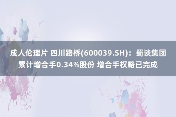 成人伦理片 四川路桥(600039.SH)：蜀谈集团累计增合手0.34%股份 增合手权略已完成