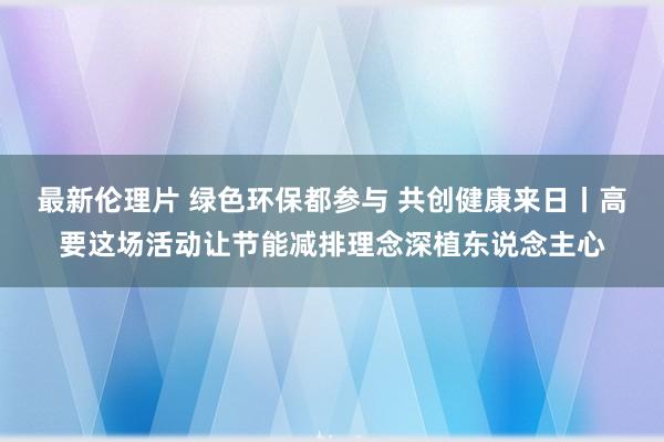 最新伦理片 绿色环保都参与 共创健康来日丨高要这场活动让节能减排理念深植东说念主心