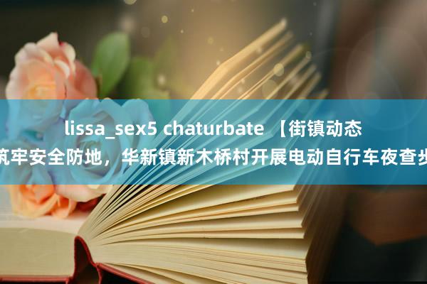 lissa_sex5 chaturbate 【街镇动态】筑牢安全防地，华新镇新木桥村开展电动自行车夜查步履