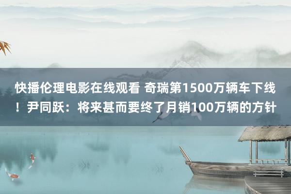 快播伦理电影在线观看 奇瑞第1500万辆车下线！尹同跃：将来甚而要终了月销100万辆的方针