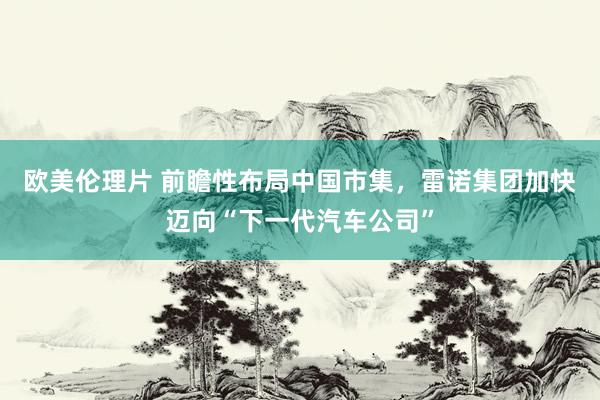 欧美伦理片 前瞻性布局中国市集，雷诺集团加快迈向“下一代汽车公司”