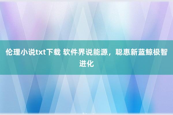 伦理小说txt下载 软件界说能源，聪惠新蓝鲸极智进化