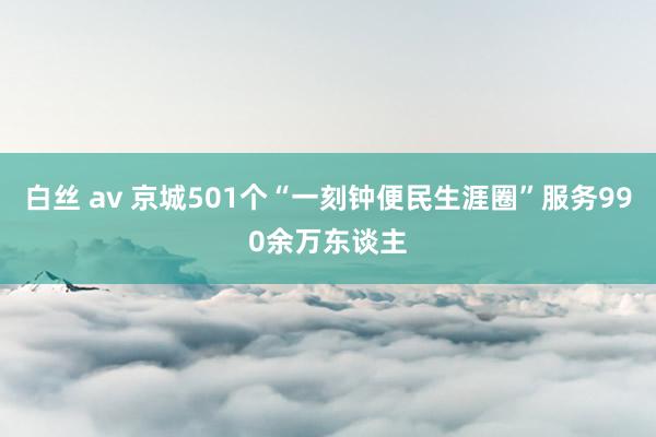 白丝 av 京城501个“一刻钟便民生涯圈”服务990余万东谈主