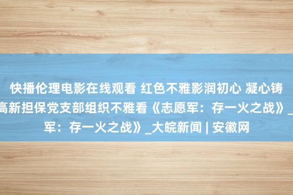 快播伦理电影在线观看 红色不雅影润初心 凝心铸魂强党性——合肥高新担保党支部组织不雅看《志愿军：存一火之战》_大皖新闻 | 安徽网