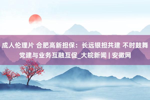 成人伦理片 合肥高新担保：长远银担共建 不时鼓舞党建与业务互融互促_大皖新闻 | 安徽网