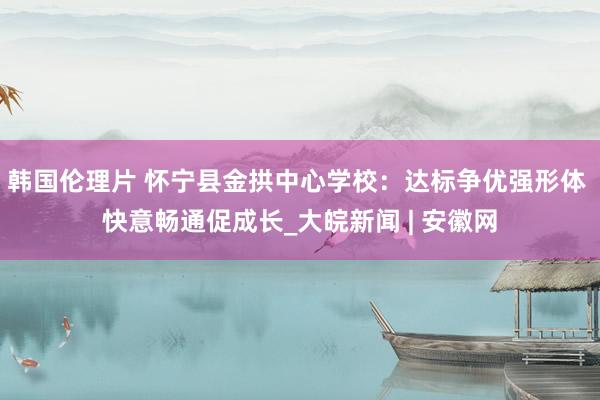 韩国伦理片 怀宁县金拱中心学校：达标争优强形体 快意畅通促成长_大皖新闻 | 安徽网