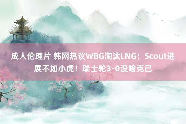 成人伦理片 韩网热议WBG淘汰LNG：Scout进展不如小虎！瑞士轮3-0没啥克己