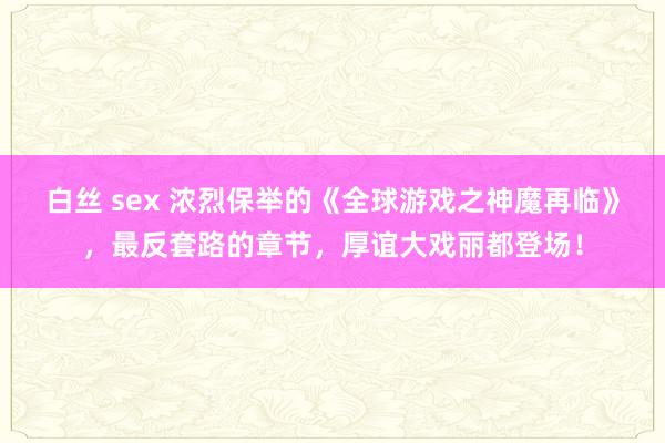 白丝 sex 浓烈保举的《全球游戏之神魔再临》，最反套路的章节，厚谊大戏丽都登场！