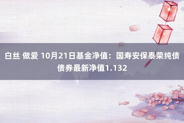 白丝 做爱 10月21日基金净值：国寿安保泰荣纯债债券最新净值1.132