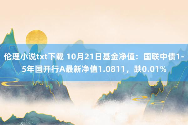 伦理小说txt下载 10月21日基金净值：国联中债1-5年国开行A最新净值1.0811，跌0.01%