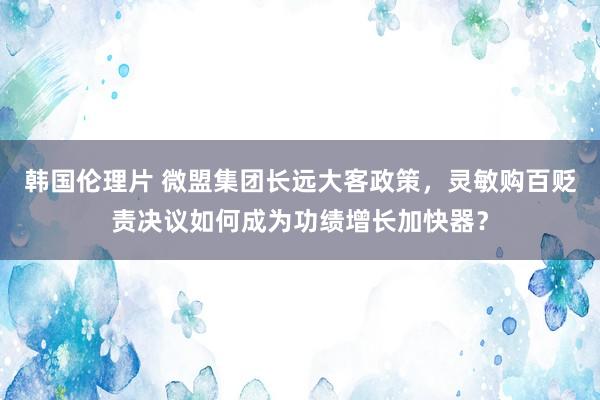 韩国伦理片 微盟集团长远大客政策，灵敏购百贬责决议如何成为功绩增长加快器？