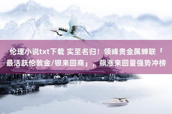 伦理小说txt下载 实至名归！领峰贵金属蝉联「最活跃伦敦金/银来回商」，飙涨来回量强势冲榜