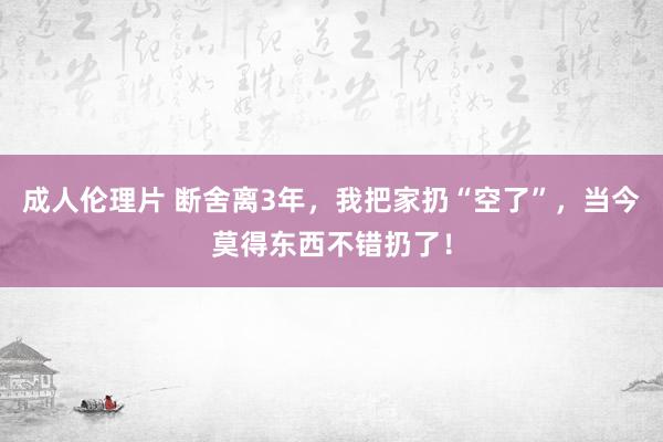 成人伦理片 断舍离3年，我把家扔“空了”，当今莫得东西不错扔了！