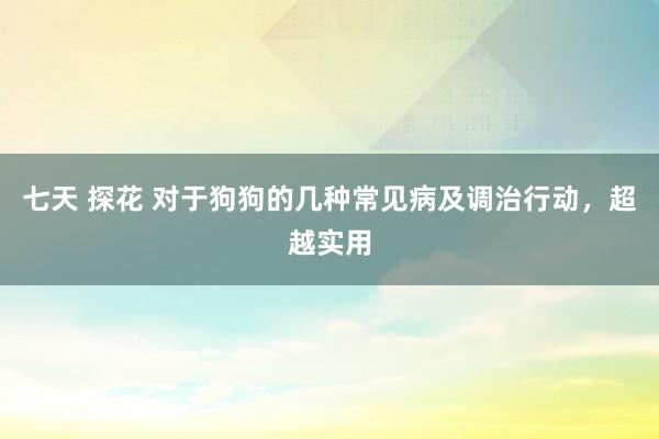 七天 探花 对于狗狗的几种常见病及调治行动，超越实用