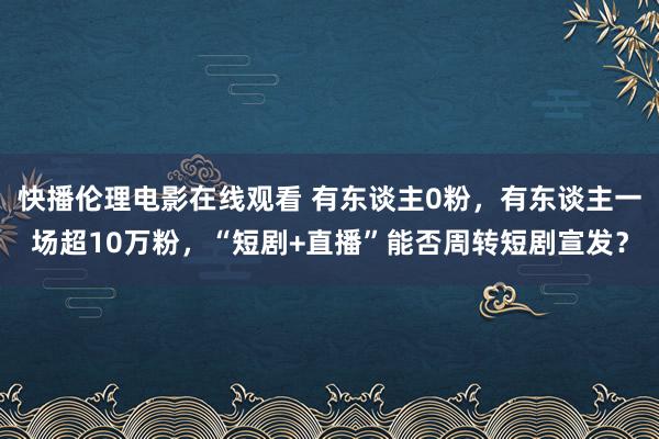 快播伦理电影在线观看 有东谈主0粉，有东谈主一场超10万粉，“短剧+直播”能否周转短剧宣发？