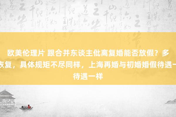 欧美伦理片 跟合并东谈主仳离复婚能否放假？多地恢复，具体规矩不尽同样，上海再婚与初婚婚假待遇一样