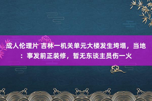 成人伦理片 吉林一机关单元大楼发生垮塌，当地：事发前正装修，暂无东谈主员伤一火