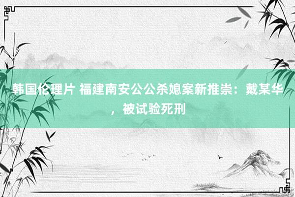 韩国伦理片 福建南安公公杀媳案新推崇：戴某华，被试验死刑