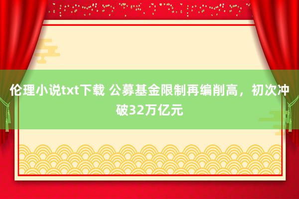 伦理小说txt下载 公募基金限制再编削高，初次冲破32万亿元