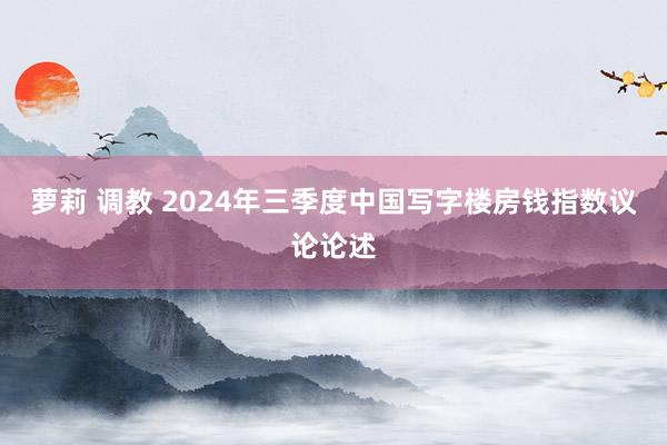 萝莉 调教 2024年三季度中国写字楼房钱指数议论论述