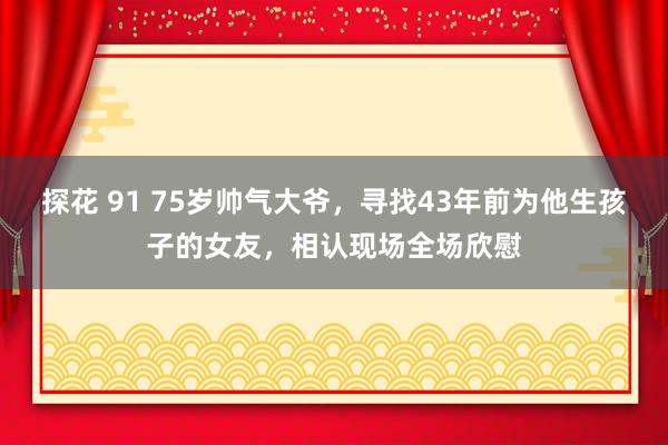 探花 91 75岁帅气大爷，寻找43年前为他生孩子的女友，相认现场全场欣慰