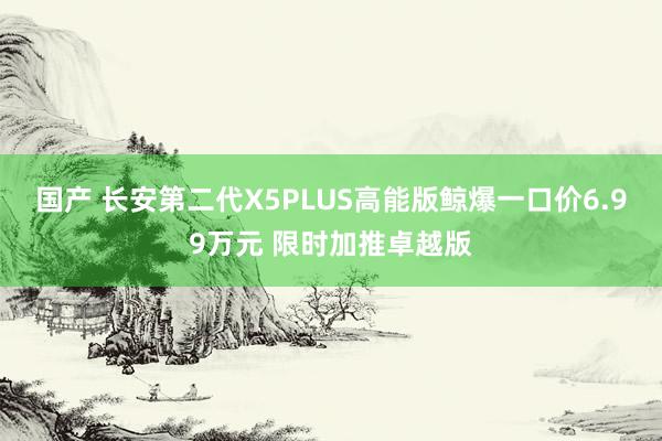 国产 长安第二代X5PLUS高能版鲸爆一口价6.99万元 限时加推卓越版