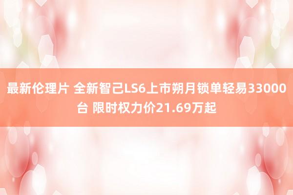 最新伦理片 全新智己LS6上市朔月锁单轻易33000台 限时权力价21.69万起