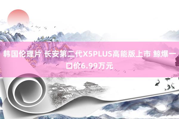 韩国伦理片 长安第二代X5PLUS高能版上市 鲸爆一口价6.99万元