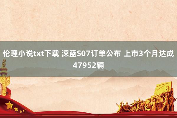 伦理小说txt下载 深蓝S07订单公布 上市3个月达成47952辆