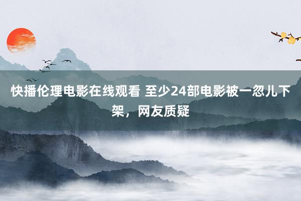 快播伦理电影在线观看 至少24部电影被一忽儿下架，网友质疑