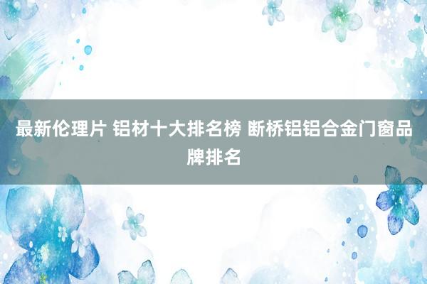 最新伦理片 铝材十大排名榜 断桥铝铝合金门窗品牌排名