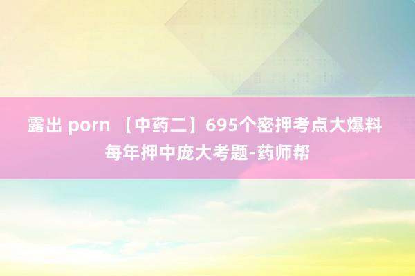 露出 porn 【中药二】695个密押考点大爆料 每年押中庞大考题-药师帮