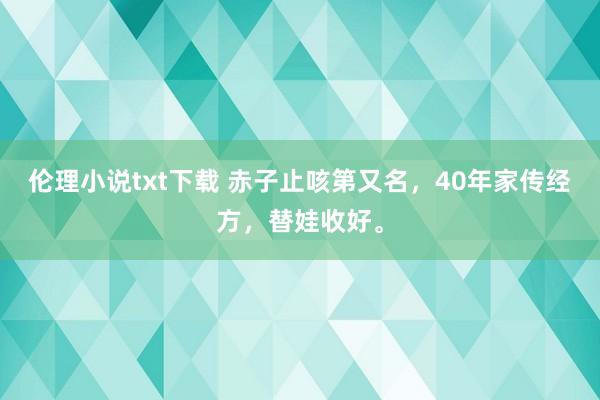 伦理小说txt下载 赤子止咳第又名，40年家传经方，替娃收好。