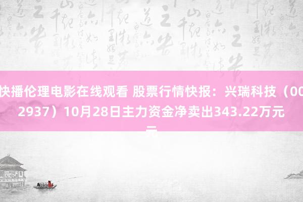 快播伦理电影在线观看 股票行情快报：兴瑞科技（002937）10月28日主力资金净卖出343.22万元