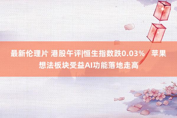 最新伦理片 港股午评|恒生指数跌0.03%   苹果想法板块受益AI功能落地走高