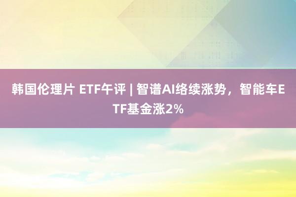 韩国伦理片 ETF午评 | 智谱AI络续涨势，智能车ETF基金涨2%